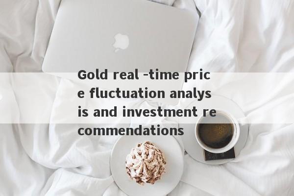 Gold real -time price fluctuation analysis and investment recommendations