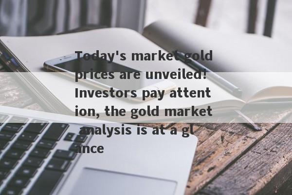 Today's market gold prices are unveiled!Investors pay attention, the gold market analysis is at a glance