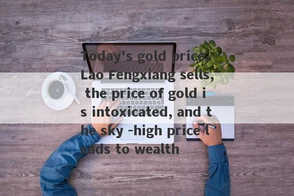 Today's gold price, Lao Fengxiang sells, the price of gold is intoxicated, and the sky -high price leads to wealth