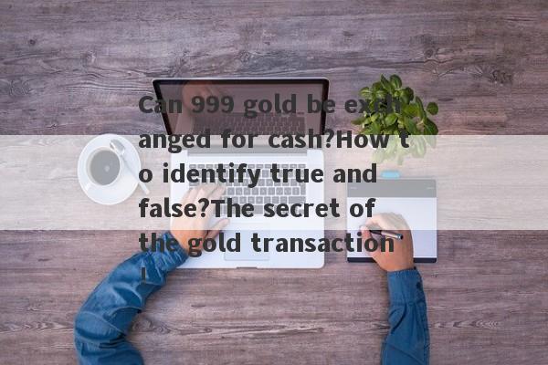 Can 999 gold be exchanged for cash?How to identify true and false?The secret of the gold transaction!