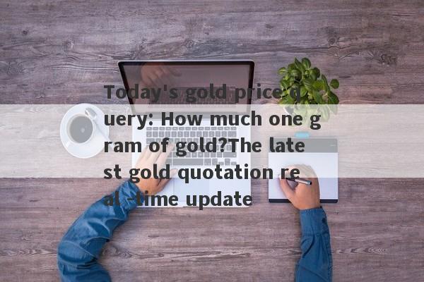 Today's gold price query: How much one gram of gold?The latest gold quotation real -time update