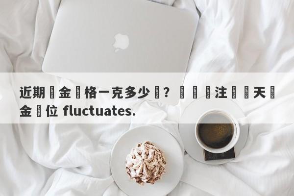 近期黃金價格一克多少錢？熱門關注這兩天黃金價位 fluctuates.