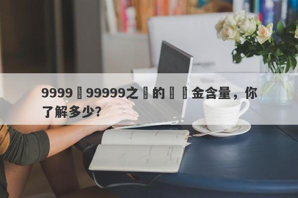 9999與99999之間的純黃金含量，你了解多少？