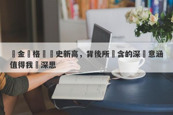 黃金價格創歷史新高，背後所蘊含的深層意涵值得我們深思