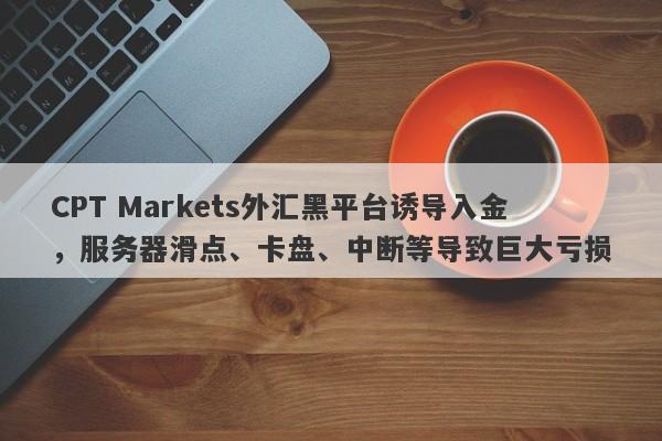 CPT Markets外汇黑平台诱导入金，服务器滑点、卡盘、中断等导致巨大亏损