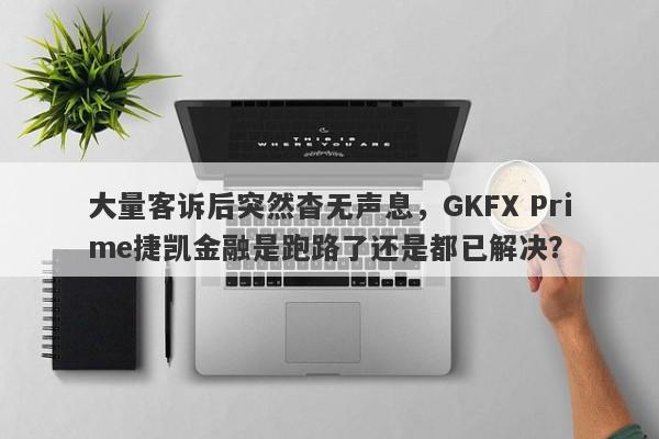 大量客诉后突然杳无声息，GKFX Prime捷凯金融是跑路了还是都已解决？