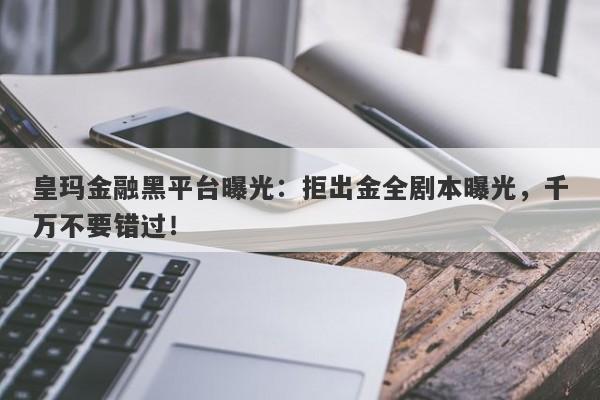 皇玛金融黑平台曝光：拒出金全剧本曝光，千万不要错过！