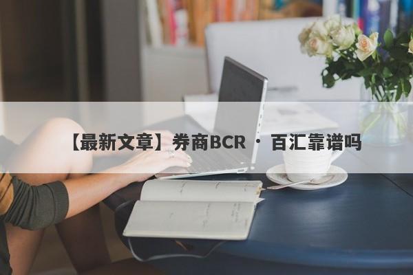 【最新文章】券商BCR · 百汇靠谱吗
