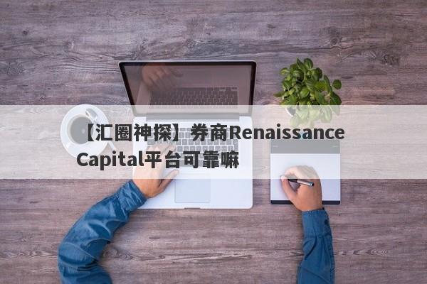 【汇圈神探】券商Renaissance Capital平台可靠嘛
