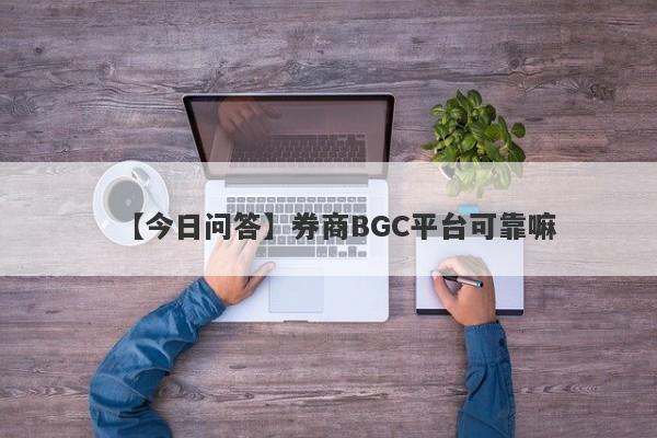 【今日问答】券商BGC平台可靠嘛
