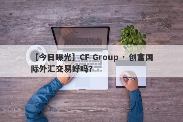 【今日曝光】CF Group · 创富国际外汇交易好吗？
