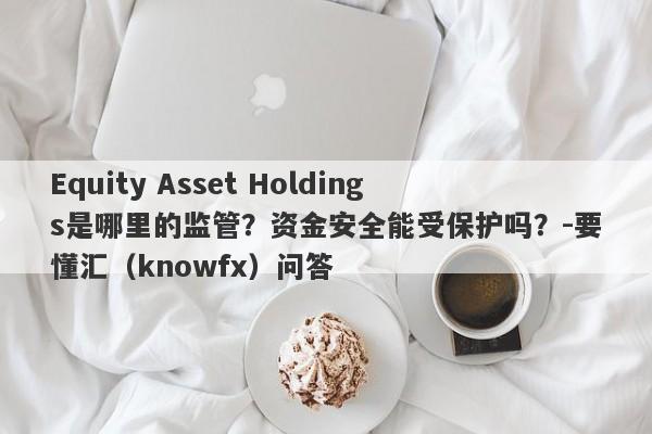 Equity Asset Holdings是哪里的监管？资金安全能受保护吗？-要懂汇（knowfx）问答