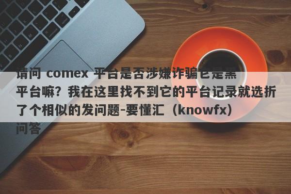 请问 comex 平台是否涉嫌诈骗它是黑平台嘛？我在这里找不到它的平台记录就选折了个相似的发问题-要懂汇（knowfx）问答