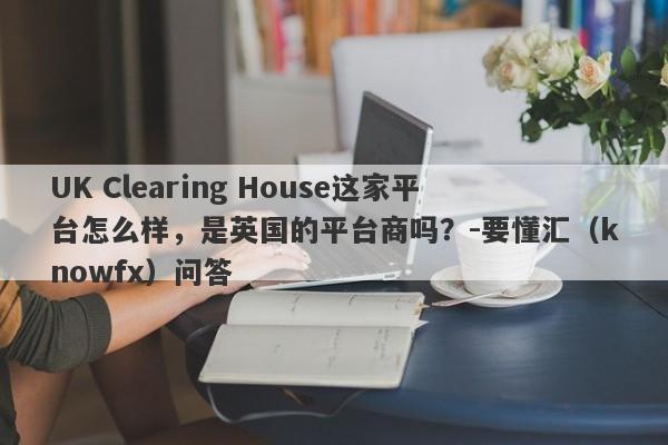 UK Clearing House这家平台怎么样，是英国的平台商吗？-要懂汇（knowfx）问答