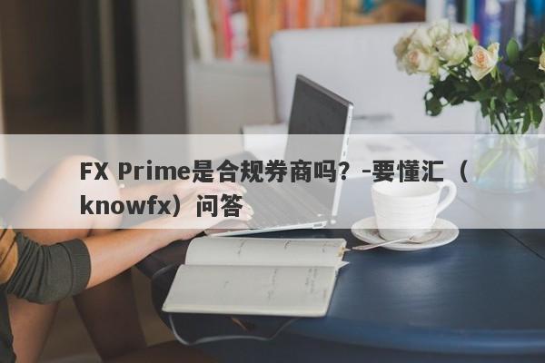 FX Prime是合规券商吗？-要懂汇（knowfx）问答