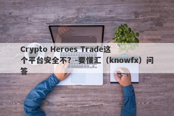 Crypto Heroes Trade这个平台安全不？-要懂汇（knowfx）问答