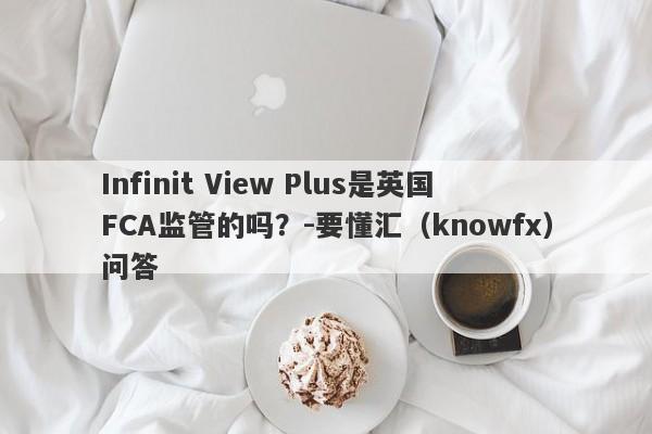 Infinit View Plus是英国FCA监管的吗？-要懂汇（knowfx）问答