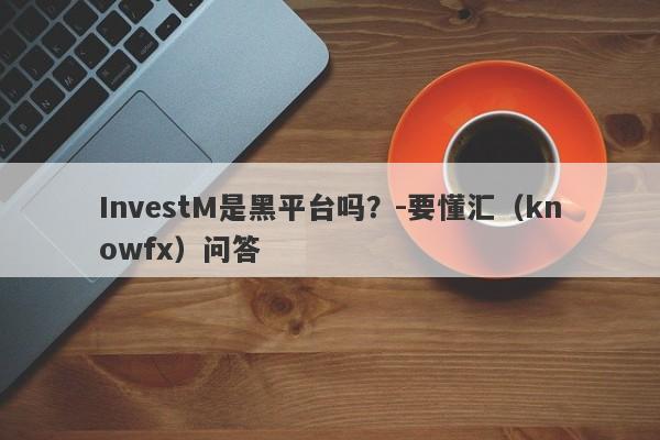 InvestM是黑平台吗？-要懂汇（knowfx）问答