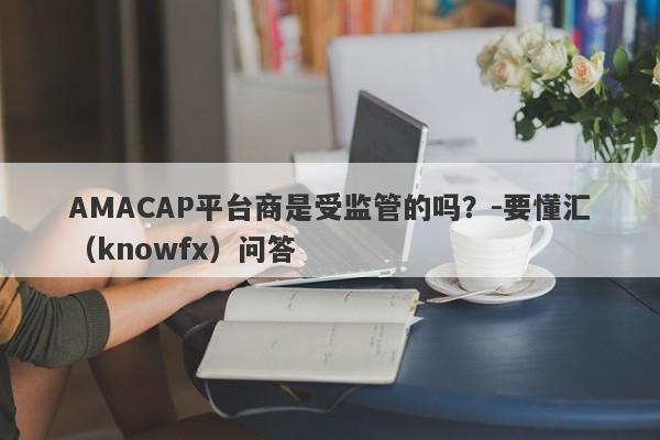 AMACAP平台商是受监管的吗？-要懂汇（knowfx）问答