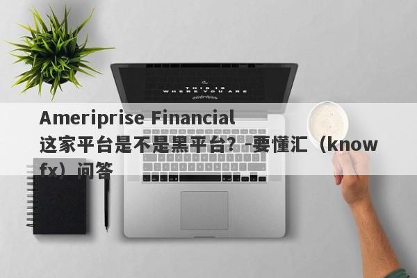 Ameriprise Financial这家平台是不是黑平台？-要懂汇（knowfx）问答