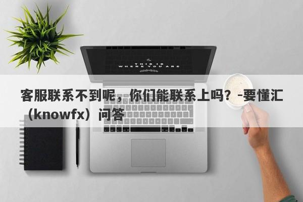 客服联系不到呢，你们能联系上吗？-要懂汇（knowfx）问答