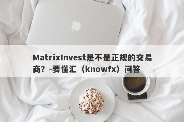 MatrixInvest是不是正规的交易商？-要懂汇（knowfx）问答