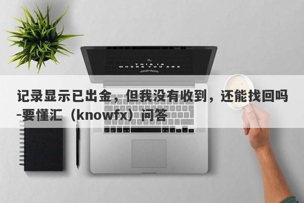 记录显示已出金，但我没有收到，还能找回吗-要懂汇（knowfx）问答