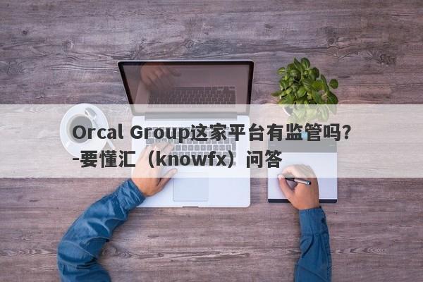 Orcal Group这家平台有监管吗？-要懂汇（knowfx）问答