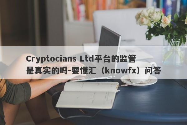 Cryptocians Ltd平台的监管是真实的吗-要懂汇（knowfx）问答