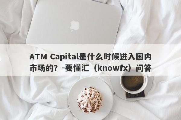 ATM Capital是什么时候进入国内市场的？-要懂汇（knowfx）问答