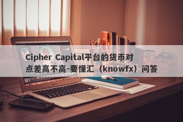 Cipher Capital平台的货币对点差高不高-要懂汇（knowfx）问答