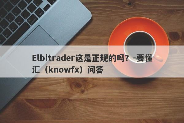 Elbitrader这是正规的吗？-要懂汇（knowfx）问答