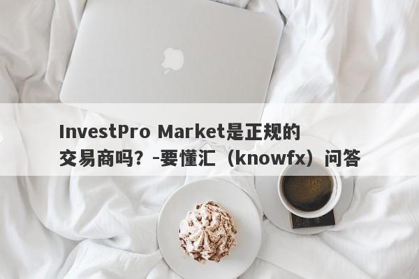 InvestPro Market是正规的交易商吗？-要懂汇（knowfx）问答