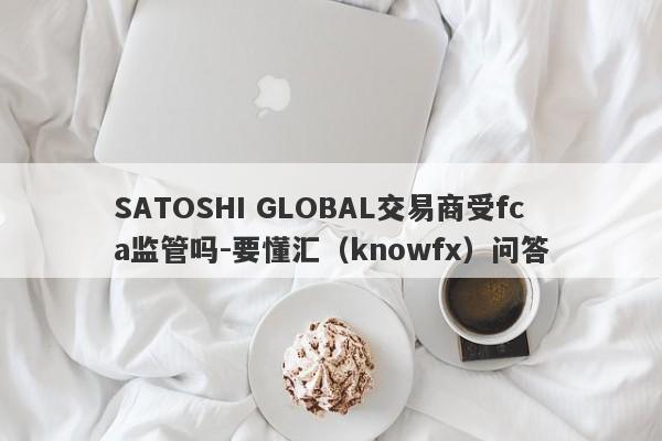 SATOSHI GLOBAL交易商受fca监管吗-要懂汇（knowfx）问答