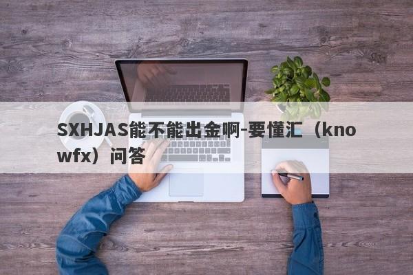 SXHJAS能不能出金啊-要懂汇（knowfx）问答