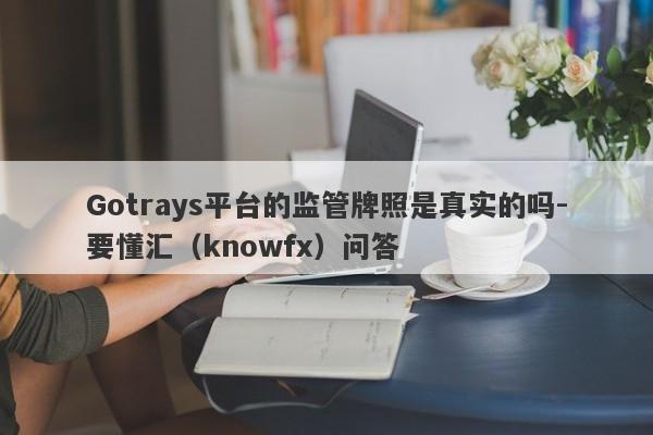 Gotrays平台的监管牌照是真实的吗-要懂汇（knowfx）问答