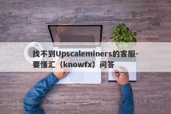 找不到Upscaleminers的客服-要懂汇（knowfx）问答