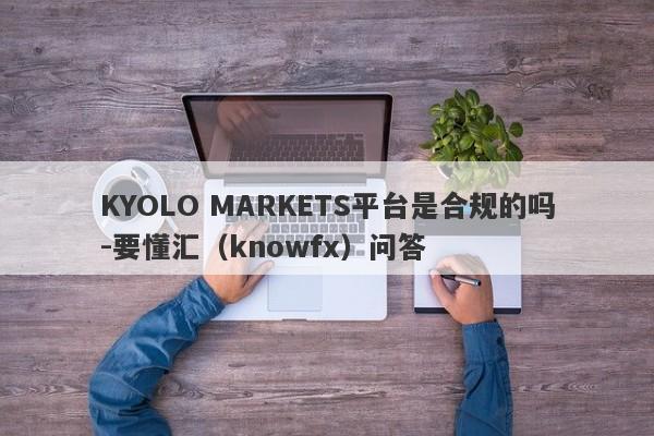 KYOLO MARKETS平台是合规的吗-要懂汇（knowfx）问答