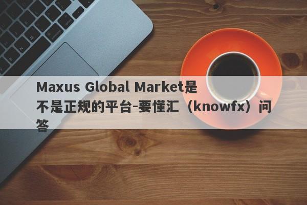 Maxus Global Market是不是正规的平台-要懂汇（knowfx）问答