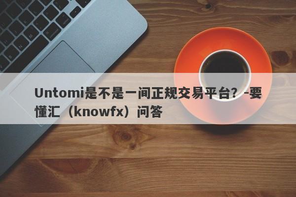 Untomi是不是一间正规交易平台？-要懂汇（knowfx）问答