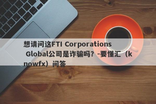 想请问这FTI Corporations Global公司是诈骗吗？-要懂汇（knowfx）问答