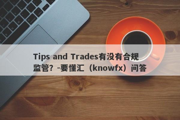 Tips and Trades有没有合规监管？-要懂汇（knowfx）问答