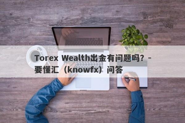 Torex Wealth出金有问题吗？-要懂汇（knowfx）问答