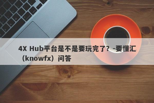 4X Hub平台是不是要玩完了？-要懂汇（knowfx）问答