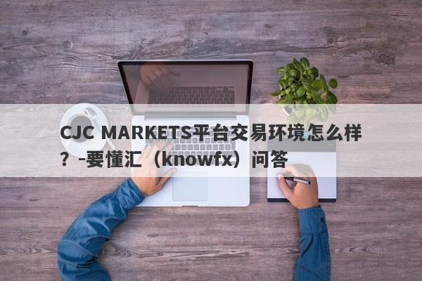 CJC MARKETS平台交易环境怎么样？-要懂汇（knowfx）问答