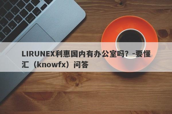 LIRUNEX利惠国内有办公室吗？-要懂汇（knowfx）问答