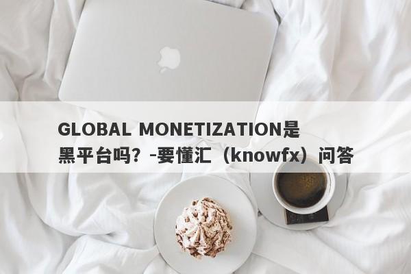 GLOBAL MONETIZATION是黑平台吗？-要懂汇（knowfx）问答