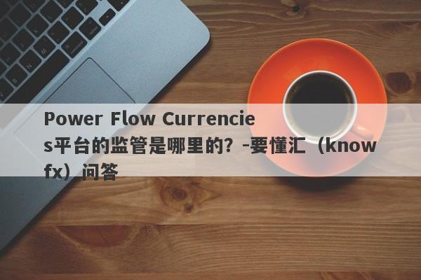 Power Flow Currencies平台的监管是哪里的？-要懂汇（knowfx）问答