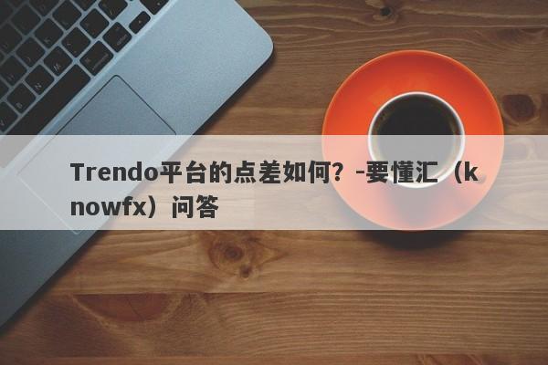 Trendo平台的点差如何？-要懂汇（knowfx）问答