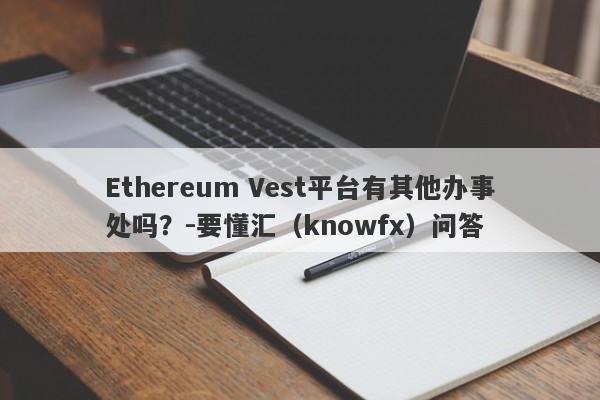 Ethereum Vest平台有其他办事处吗？-要懂汇（knowfx）问答